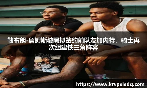 勒布朗-詹姆斯被曝拟签约前队友加内特，骑士再次组建铁三角阵容