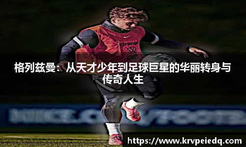 格列兹曼：从天才少年到足球巨星的华丽转身与传奇人生