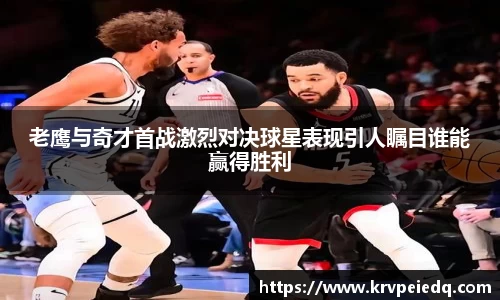 老鹰与奇才首战激烈对决球星表现引人瞩目谁能赢得胜利