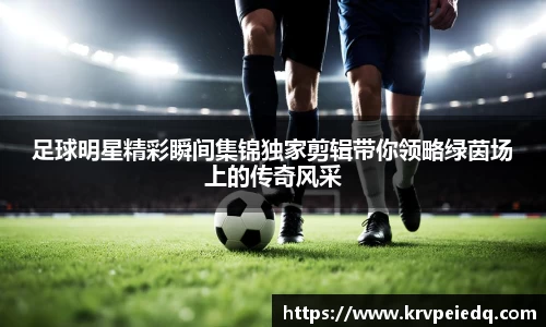 足球明星精彩瞬间集锦独家剪辑带你领略绿茵场上的传奇风采